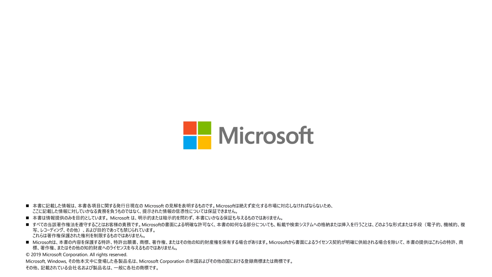 ◼ 本書に記載した情報は、本書各項目に関する発行日現在の Microsoft の見解を表明するものです。Microsoftは絶えず変化する市場に対応しなければならないため、
ここに記載した情報に対していかなる責務を負うものではなく、提示された情報の信憑性については保証できません。
◼ 本書は情報提供のみを目的としています。 Microsoft は、明示的または暗示的を問わず、本書にいかなる保証も与えるものではありません。
◼ すべての当該著作権法を遵守することはお客様の責務です。Microsoftの書面による明確な許可なく、本書の如何なる部分についても、転載や検索システムへの格納または挿入を行うことは、どのような形式または手段（電子的、機械的、複
写、レコーディング、その他）、および目的であっても禁じられています。
これらは著作権保護された権利を制限するものではありません。
◼ Microsoftは、本書の内容を保護する特許、特許出願書、商標、著作権、またはその他の知的財産権を保有する場合があります。Microsoftから書面によるライセンス契約が明確に供給される場合を除いて、本書の提供はこれらの特許、商
標、著作権、またはその他の知的財産へのライセンスを与えるものではありません。
© 2019 Microsoft Corporation. All rights reserved.
Microsoft, Windows, その他本文中に登場した各製品名は、Microsoft Corporation の米国およびその他の国における登録商標または商標です。
その他、記載されている会社名および製品名は、一般に各社の商標です。
 