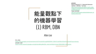 能量觀點下
的機器學習
(1) RBM, DBN
Allen Lee
this slide:
https://docs.google.com/presentation/d/1PmckAH9s1agVMO0RXkf_S5BvTii1a4YMUO5ExkFAosE/edit?usp=sharing
sample code:
https://colab.research.google.com/github/allenyllee/ML_exercise/blob/master/RBM/RBM_DBN.ipynb
參考資料：
Neural networks [5.1] : Restricted Boltzmann
machine - definition - YouTube
https://www.youtube.com/watch?v=p4Vh_zMw-
HQ&list=PL6Xpj9I5qXYEcOhn7TqghAJ6NAPrN
mUBH&index=36
Hugo Larochelle
http://info.usherbrooke.ca/hlarochelle/neural_ne
tworks/content.html
 