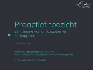 Proactief toezicht
Een theorie van ontkoppelen en
herkoppelen
15 mei 2019, VIDE
Annemiek Stoopendaal PhD, ESHPM
Martin de Bree PhD, Rotterdam School of Management
Erasmus University Rotterdam
 