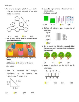 3ro de prim
1. Resuelve los triángulos y halle la suma de las
cifras en los círculos ubicados en los lados
medios en cada lado.
a) 22 b)43 c)24 d)90
2. En la mesa de un aula el profesor Mario
guarda estos colores
¿Qué cantidad de colores guarda el profesor
Mario?
a) 60 colores b) 35 colores c) 40 colores
d)49 colores
3. Halle el perímetro del triángulo
rectángulo, si los números son
consecutivos. El menor es 3
a)11 b)12 c) 22 d)33
4. Juan ha representado este número en su
computadora.
¿Cuál es el número?
a) 742 b) 274 c) 247 d)921
5. Señala el número que representa el
diagrama.
a) 34
b) 35
c) 43
d) 36
6. En un campo hay 4 árboles y en cada árbol
hay un nido con 3 huevos. ¿Cuántos huevos
hay en total?
a)5 b)7 c)12 d)31
7. Halle el producto de las cifras de la
diferencia.
a) 54 b)33 c)31 d)55
1
1
6
7
S = 26
cm
cm
cm
 