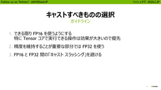13
Follow us on Twitter! @NVIDIAAIJP ハッシュタグ: #GDLCJP
キャストすべきものの選択
1. できる限り FP16 を使うようにする
特に Tensor コアで実行できる操作は効果が大きいので優先
2. 精度を維持することが重要な部分では FP32 を使う
3. FP16 と FP32 間の「キャスト スラッシング」を避ける
ガイドライン
 