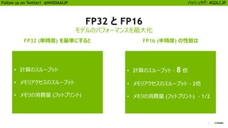 3
Follow us on Twitter! @NVIDIAAIJP ハッシュタグ: #GDLCJP
FP32 と FP16
モデルのパフォーマンスを最大化
FP32 (単精度) を基準にすると FP16 (半精度) の性能は
• 計算のスループット
• メモリアクセスのスループット
• メモリの消費量 (フットプリント)
• 計算のスループット - 8 倍
• メモリアクセスのスループット - 2倍
• メモリの消費量 (フットプリント) - 1/2
 