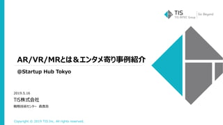 Copyright © 2019 TIS Inc. All rights reserved.
AR/VR/MRとは＆エンタメ寄り事例紹介
@Startup Hub Tokyo
2019.5.16
戦略技術センター 森真吾
 