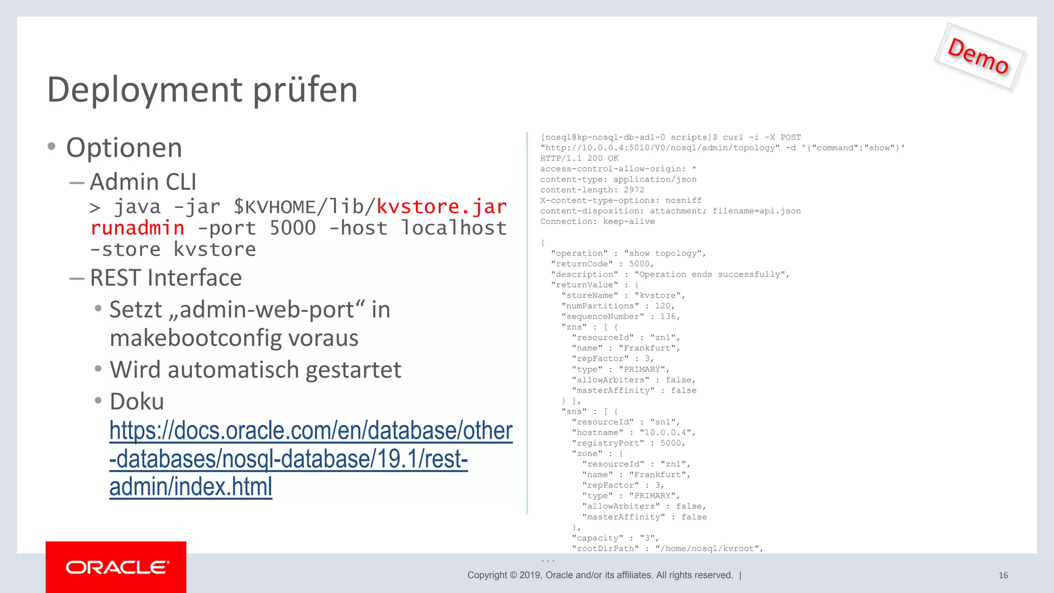 Copyright © 2019, Oracle and/or its affiliates. All rights reserved. |
• Optionen
– Admin CLI
> java -jar $KVHOME/lib/kvstore.jar
runadmin -port 5000 -host localhost
-store kvstore
– REST Interface
• Setzt „admin-web-port“ in
makebootconfig voraus
• Wird automatisch gestartet
• Doku
https://docs.oracle.com/en/database/other
-databases/nosql-database/19.1/rest-
admin/index.html
16
Deployment prüfen
[nosql@kp-nosql-db-ad1-0 scripts]$ curl -i -X POST
"http://10.0.0.4:5010/V0/nosql/admin/topology" -d '{"command":"show"}'
HTTP/1.1 200 OK
access-control-allow-origin: *
content-type: application/json
content-length: 2972
X-content-type-options: nosniff
content-disposition: attachment; filename=api.json
Connection: keep-alive
{
"operation" : "show topology",
"returnCode" : 5000,
"description" : "Operation ends successfully",
"returnValue" : {
"storeName" : "kvstore",
"numPartitions" : 120,
"sequenceNumber" : 136,
"zns" : [ {
"resourceId" : "zn1",
"name" : "Frankfurt",
"repFactor" : 3,
"type" : "PRIMARY",
"allowArbiters" : false,
"masterAffinity" : false
} ],
"sns" : [ {
"resourceId" : "sn1",
"hostname" : "10.0.0.4",
"registryPort" : 5000,
"zone" : {
"resourceId" : "zn1",
"name" : "Frankfurt",
"repFactor" : 3,
"type" : "PRIMARY",
"allowArbiters" : false,
"masterAffinity" : false
},
"capacity" : "3",
"rootDirPath" : "/home/nosql/kvroot",
...
 