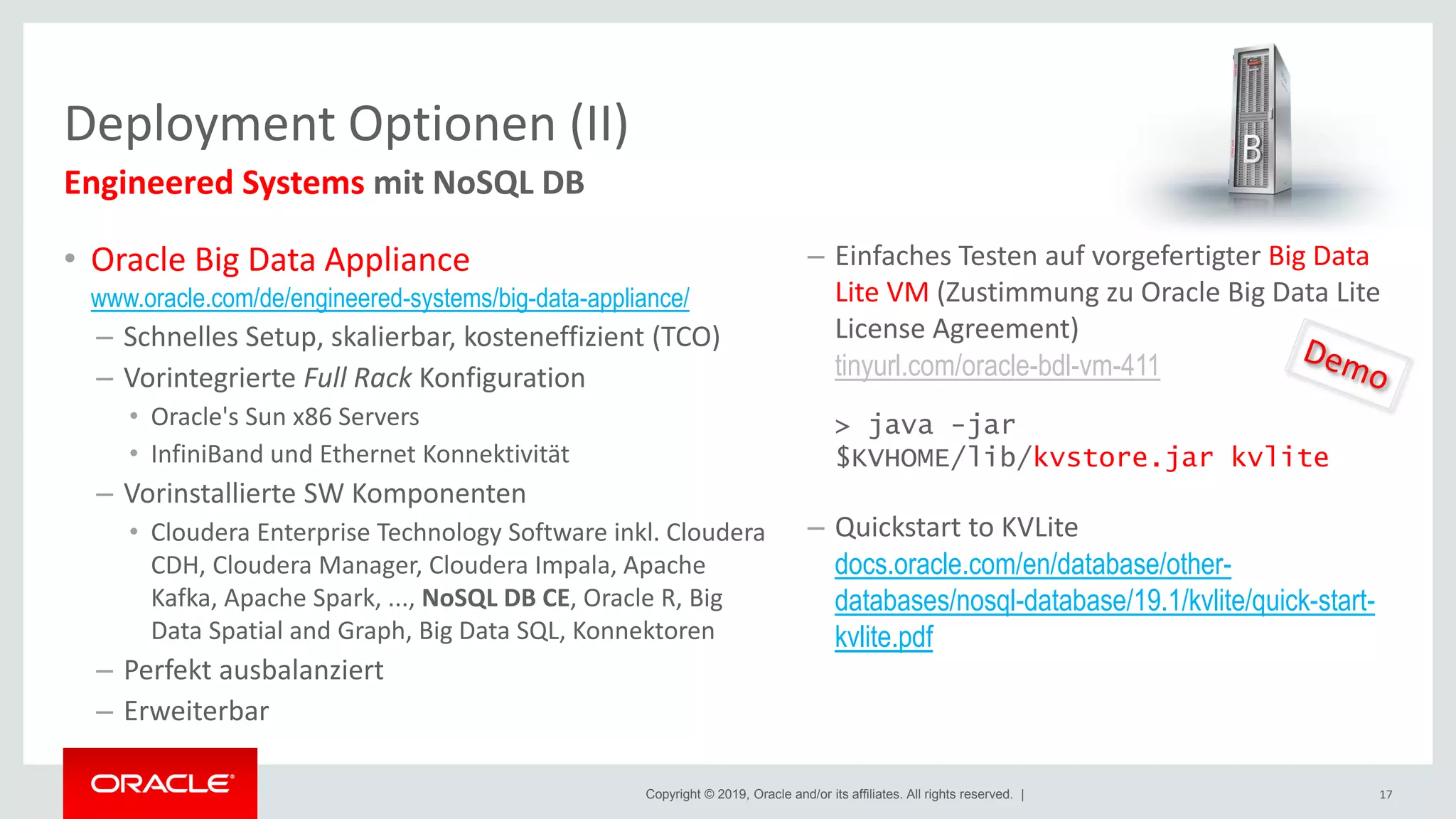 Copyright © 2019, Oracle and/or its affiliates. All rights reserved. |
• Oracle Big Data Appliance
www.oracle.com/de/engineered-systems/big-data-appliance/
– Schnelles Setup, skalierbar, kosteneffizient (TCO)
– Vorintegrierte Full Rack Konfiguration
• Oracle's Sun x86 Servers
• InfiniBand und Ethernet Konnektivität
– Vorinstallierte SW Komponenten
• Cloudera Enterprise Technology Software inkl. Cloudera
CDH, Cloudera Manager, Cloudera Impala, Apache
Kafka, Apache Spark, ..., NoSQL DB CE, Oracle R, Big
Data Spatial and Graph, Big Data SQL, Konnektoren
– Perfekt ausbalanziert
– Erweiterbar
Deployment Optionen (II)
17
Engineered Systems mit NoSQL DB
– Einfaches Testen auf vorgefertigter Big Data
Lite VM (Zustimmung zu Oracle Big Data Lite
License Agreement)
tinyurl.com/oracle-bdl-vm-411
> java -jar
$KVHOME/lib/kvstore.jar kvlite
– Quickstart to KVLite
docs.oracle.com/en/database/other-
databases/nosql-database/19.1/kvlite/quick-start-
kvlite.pdf
 