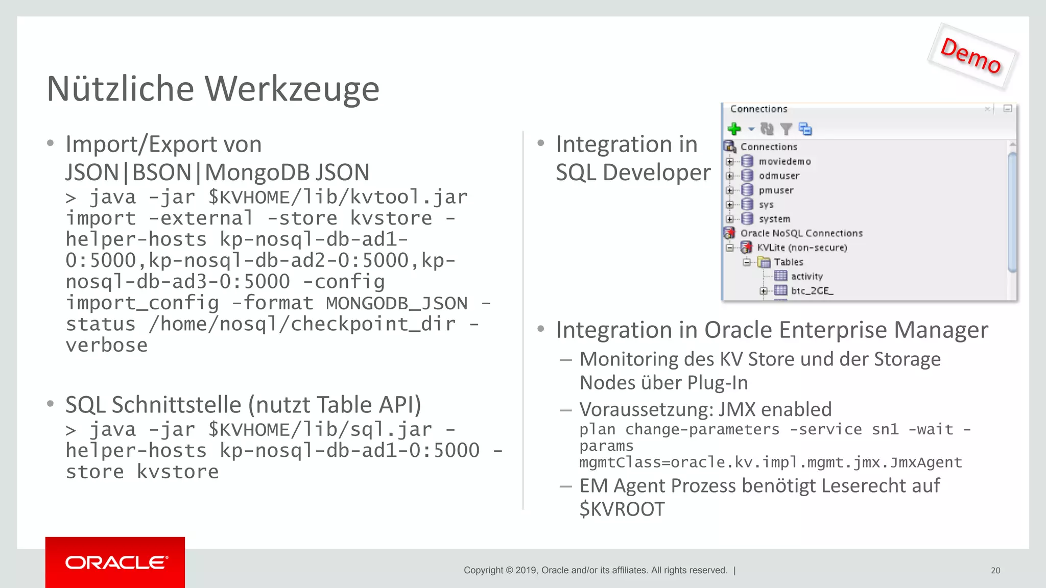 Copyright © 2019, Oracle and/or its affiliates. All rights reserved. |
• Import/Export von
JSON|BSON|MongoDB JSON
> java -jar $KVHOME/lib/kvtool.jar
import -external -store kvstore -
helper-hosts kp-nosql-db-ad1-
0:5000,kp-nosql-db-ad2-0:5000,kp-
nosql-db-ad3-0:5000 -config
import_config -format MONGODB_JSON -
status /home/nosql/checkpoint_dir -
verbose
• SQL Schnittstelle (nutzt Table API)
> java -jar $KVHOME/lib/sql.jar -
helper-hosts kp-nosql-db-ad1-0:5000 -
store kvstore
• Integration in
SQL Developer
• Integration in Oracle Enterprise Manager
– Monitoring des KV Store und der Storage
Nodes über Plug-In
– Voraussetzung: JMX enabled
plan change-parameters -service sn1 -wait -
params
mgmtClass=oracle.kv.impl.mgmt.jmx.JmxAgent
– EM Agent Prozess benötigt Leserecht auf
$KVROOT
20
Nützliche Werkzeuge
 