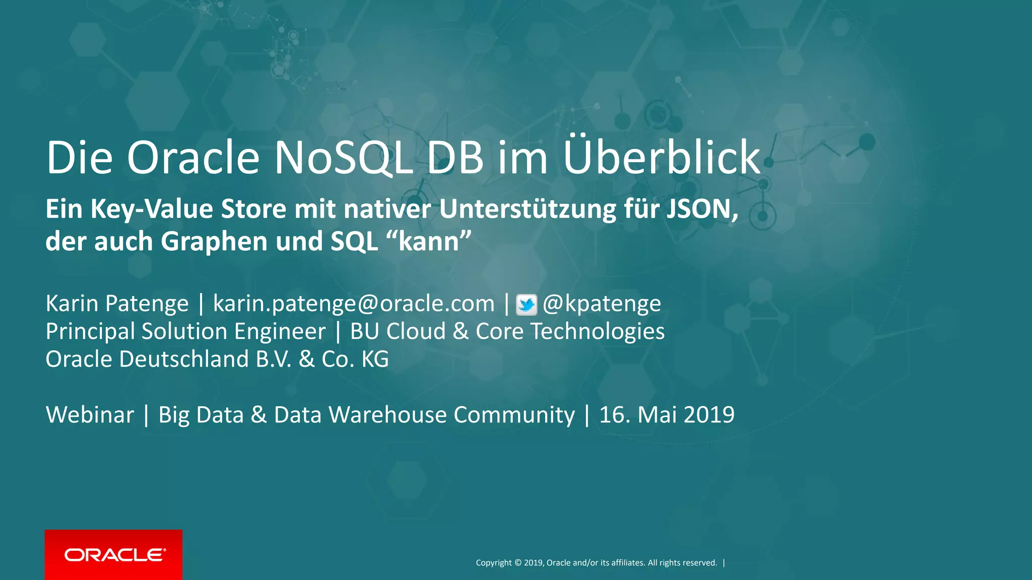 Copyright © 2019, Oracle and/or its affiliates. All rights reserved. |
Die Oracle NoSQL DB im Überblick
Ein Key-Value Store mit nativer Unterstützung für JSON,
der auch Graphen und SQL “kann”
Karin Patenge | karin.patenge@oracle.com | @kpatenge
Principal Solution Engineer | BU Cloud & Core Technologies
Oracle Deutschland B.V. & Co. KG
Webinar | Big Data & Data Warehouse Community | 16. Mai 2019
 