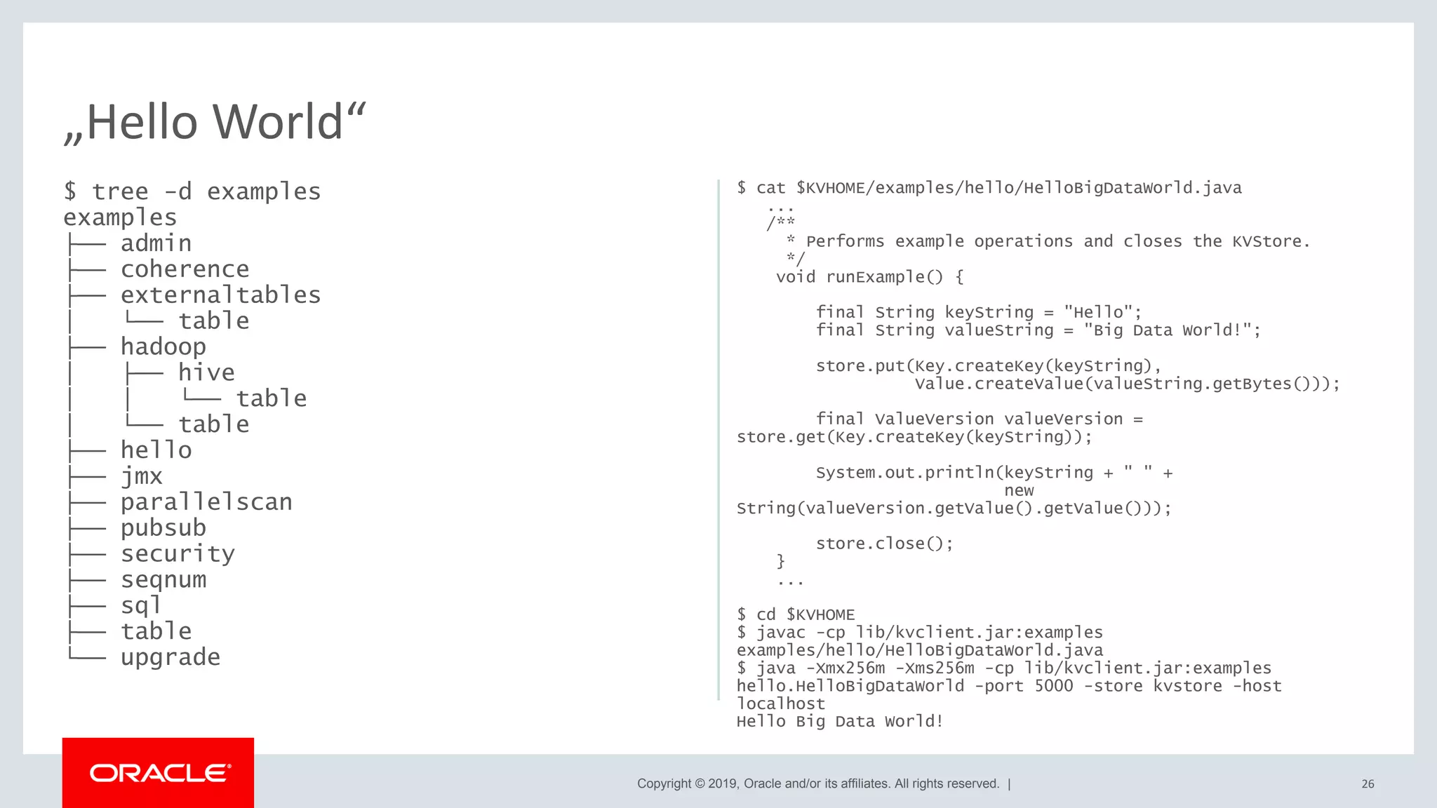 Copyright © 2019, Oracle and/or its affiliates. All rights reserved. |
$ tree -d examples
examples
├── admin
├── coherence
├── externaltables
│ └── table
├── hadoop
│ ├── hive
│ │ └── table
│ └── table
├── hello
├── jmx
├── parallelscan
├── pubsub
├── security
├── seqnum
├── sql
├── table
└── upgrade
$ cat $KVHOME/examples/hello/HelloBigDataWorld.java
...
/**
* Performs example operations and closes the KVStore.
*/
void runExample() {
final String keyString = "Hello";
final String valueString = "Big Data World!";
store.put(Key.createKey(keyString),
Value.createValue(valueString.getBytes()));
final ValueVersion valueVersion =
store.get(Key.createKey(keyString));
System.out.println(keyString + " " +
new
String(valueVersion.getValue().getValue()));
store.close();
}
...
$ cd $KVHOME
$ javac -cp lib/kvclient.jar:examples
examples/hello/HelloBigDataWorld.java
$ java -Xmx256m -Xms256m -cp lib/kvclient.jar:examples
hello.HelloBigDataWorld -port 5000 -store kvstore -host
localhost
Hello Big Data World!
26
„Hello World“
 