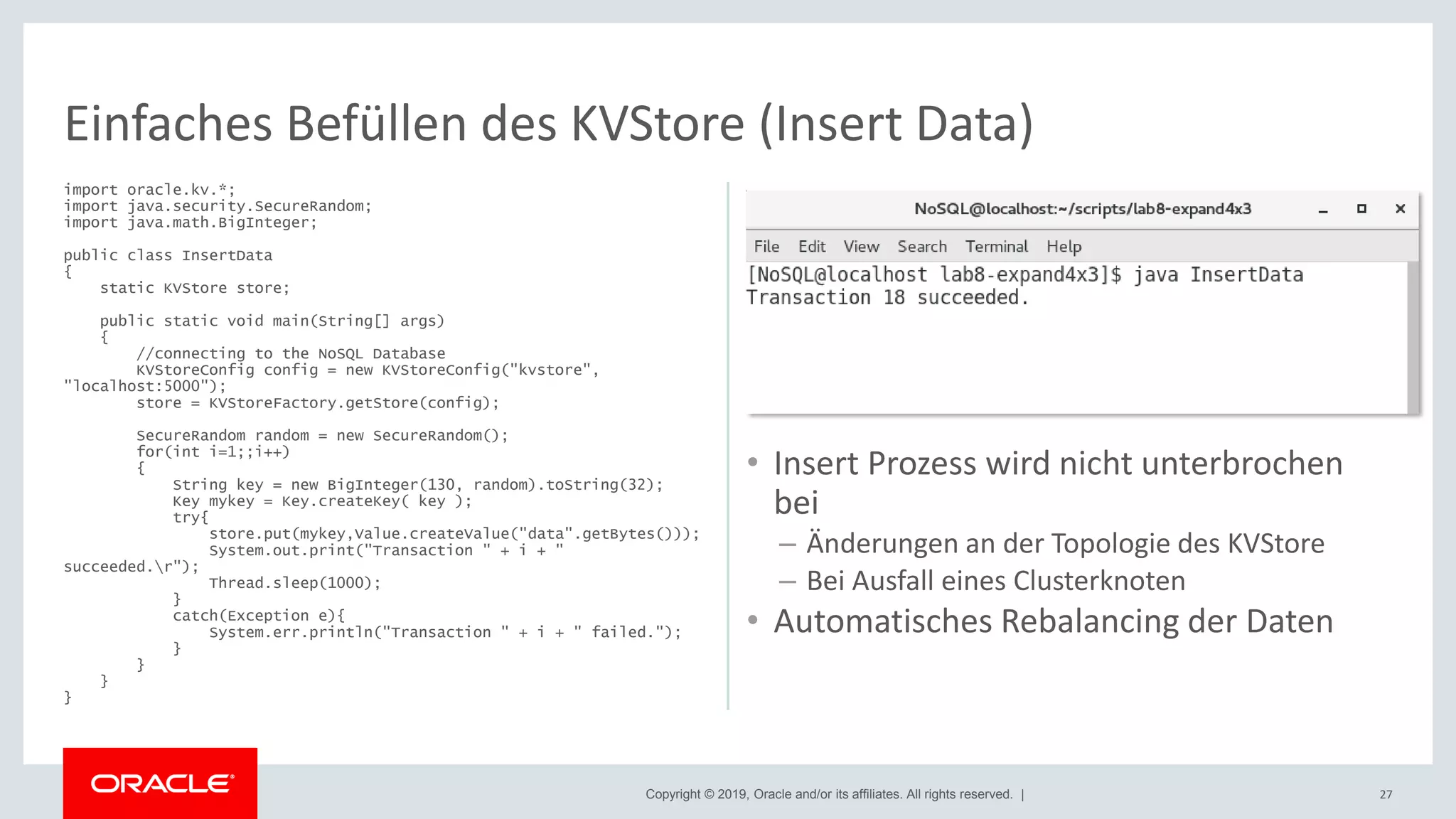 Copyright © 2019, Oracle and/or its affiliates. All rights reserved. |
import oracle.kv.*;
import java.security.SecureRandom;
import java.math.BigInteger;
public class InsertData
{
static KVStore store;
public static void main(String[] args)
{
//connecting to the NoSQL Database
KVStoreConfig config = new KVStoreConfig("kvstore",
"localhost:5000");
store = KVStoreFactory.getStore(config);
SecureRandom random = new SecureRandom();
for(int i=1;;i++)
{
String key = new BigInteger(130, random).toString(32);
Key mykey = Key.createKey( key );
try{
store.put(mykey,Value.createValue("data".getBytes()));
System.out.print("Transaction " + i + "
succeeded.r");
Thread.sleep(1000);
}
catch(Exception e){
System.err.println("Transaction " + i + " failed.");
}
}
}
}
27
Einfaches Befüllen des KVStore (Insert Data)
• Insert Prozess wird nicht unterbrochen
bei
– Änderungen an der Topologie des KVStore
– Bei Ausfall eines Clusterknoten
• Automatisches Rebalancing der Daten
 