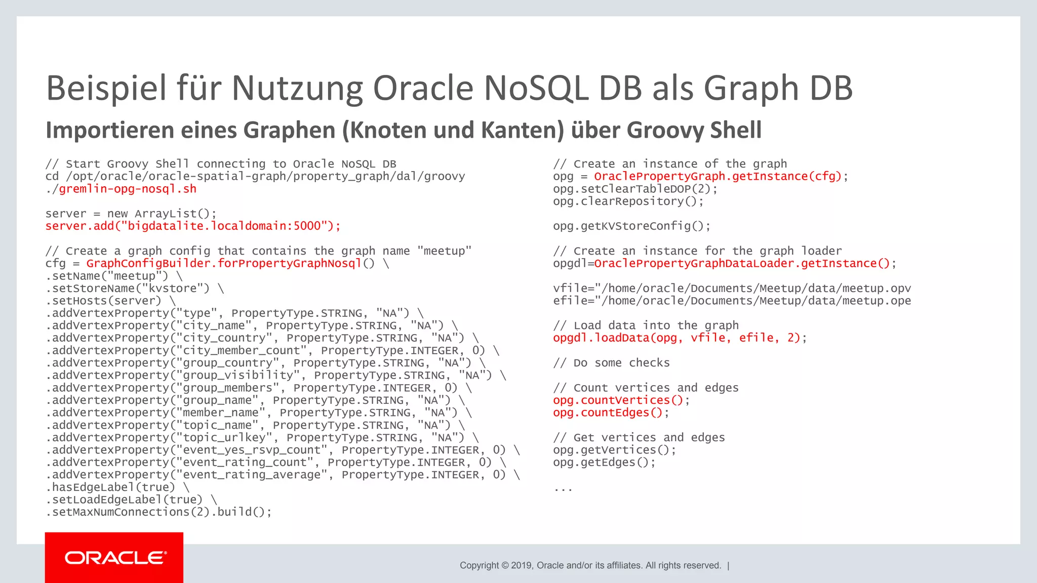 Copyright © 2019, Oracle and/or its affiliates. All rights reserved. |
Beispiel für Nutzung Oracle NoSQL DB als Graph DB
// Start Groovy Shell connecting to Oracle NoSQL DB
cd /opt/oracle/oracle-spatial-graph/property_graph/dal/groovy
./gremlin-opg-nosql.sh
server = new ArrayList();
server.add("bigdatalite.localdomain:5000");
// Create a graph config that contains the graph name "meetup"
cfg = GraphConfigBuilder.forPropertyGraphNosql() 
.setName("meetup") 
.setStoreName("kvstore") 
.setHosts(server) 
.addVertexProperty("type", PropertyType.STRING, "NA") 
.addVertexProperty("city_name", PropertyType.STRING, "NA") 
.addVertexProperty("city_country", PropertyType.STRING, "NA") 
.addVertexProperty("city_member_count", PropertyType.INTEGER, 0) 
.addVertexProperty("group_country", PropertyType.STRING, "NA") 
.addVertexProperty("group_visibility", PropertyType.STRING, "NA") 
.addVertexProperty("group_members", PropertyType.INTEGER, 0) 
.addVertexProperty("group_name", PropertyType.STRING, "NA") 
.addVertexProperty("member_name", PropertyType.STRING, "NA") 
.addVertexProperty("topic_name", PropertyType.STRING, "NA") 
.addVertexProperty("topic_urlkey", PropertyType.STRING, "NA") 
.addVertexProperty("event_yes_rsvp_count", PropertyType.INTEGER, 0) 
.addVertexProperty("event_rating_count", PropertyType.INTEGER, 0) 
.addVertexProperty("event_rating_average", PropertyType.INTEGER, 0) 
.hasEdgeLabel(true) 
.setLoadEdgeLabel(true) 
.setMaxNumConnections(2).build();
Importieren eines Graphen (Knoten und Kanten) über Groovy Shell
// Create an instance of the graph
opg = OraclePropertyGraph.getInstance(cfg);
opg.setClearTableDOP(2);
opg.clearRepository();
opg.getKVStoreConfig();
// Create an instance for the graph loader
opgdl=OraclePropertyGraphDataLoader.getInstance();
vfile="/home/oracle/Documents/Meetup/data/meetup.opv
efile="/home/oracle/Documents/Meetup/data/meetup.ope
// Load data into the graph
opgdl.loadData(opg, vfile, efile, 2);
// Do some checks
// Count vertices and edges
opg.countVertices();
opg.countEdges();
// Get vertices and edges
opg.getVertices();
opg.getEdges();
...
 