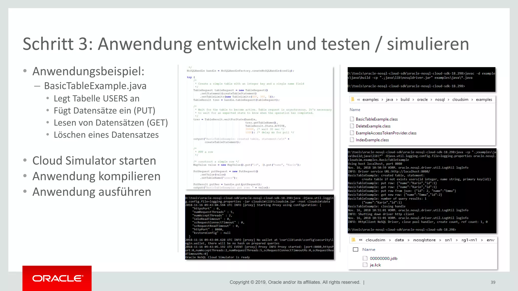 Copyright © 2019, Oracle and/or its affiliates. All rights reserved. |
• Anwendungsbeispiel:
– BasicTableExample.java
• Legt Tabelle USERS an
• Fügt Datensätze ein (PUT)
• Lesen von Datensätzen (GET)
• Löschen eines Datensatzes
• Cloud Simulator starten
• Anwendung kompilieren
• Anwendung ausführen
39
Schritt 3: Anwendung entwickeln und testen / simulieren
 