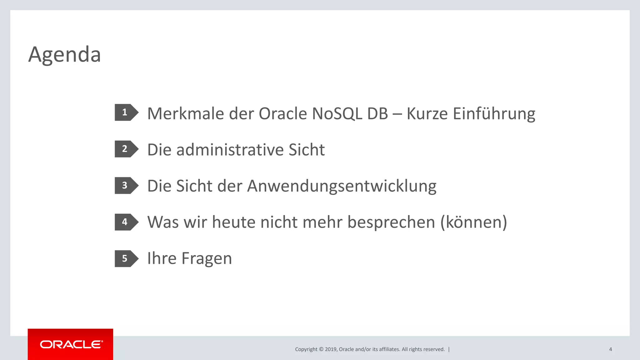 Copyright © 2019, Oracle and/or its affiliates. All rights reserved. |
Agenda
Merkmale der Oracle NoSQL DB – Kurze Einführung
Die administrative Sicht
Die Sicht der Anwendungsentwicklung
Was wir heute nicht mehr besprechen (können)
Ihre Fragen
1
2
3
4
5
4
 