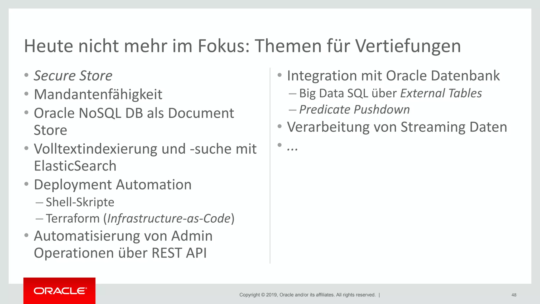 Copyright © 2019, Oracle and/or its affiliates. All rights reserved. |
• Secure Store
• Mandantenfähigkeit
• Oracle NoSQL DB als Document
Store
• Volltextindexierung und -suche mit
ElasticSearch
• Deployment Automation
– Shell-Skripte
– Terraform (Infrastructure-as-Code)
• Automatisierung von Admin
Operationen über REST API
• Integration mit Oracle Datenbank
– Big Data SQL über External Tables
– Predicate Pushdown
• Verarbeitung von Streaming Daten
• ...
48
Heute nicht mehr im Fokus: Themen für Vertiefungen
 