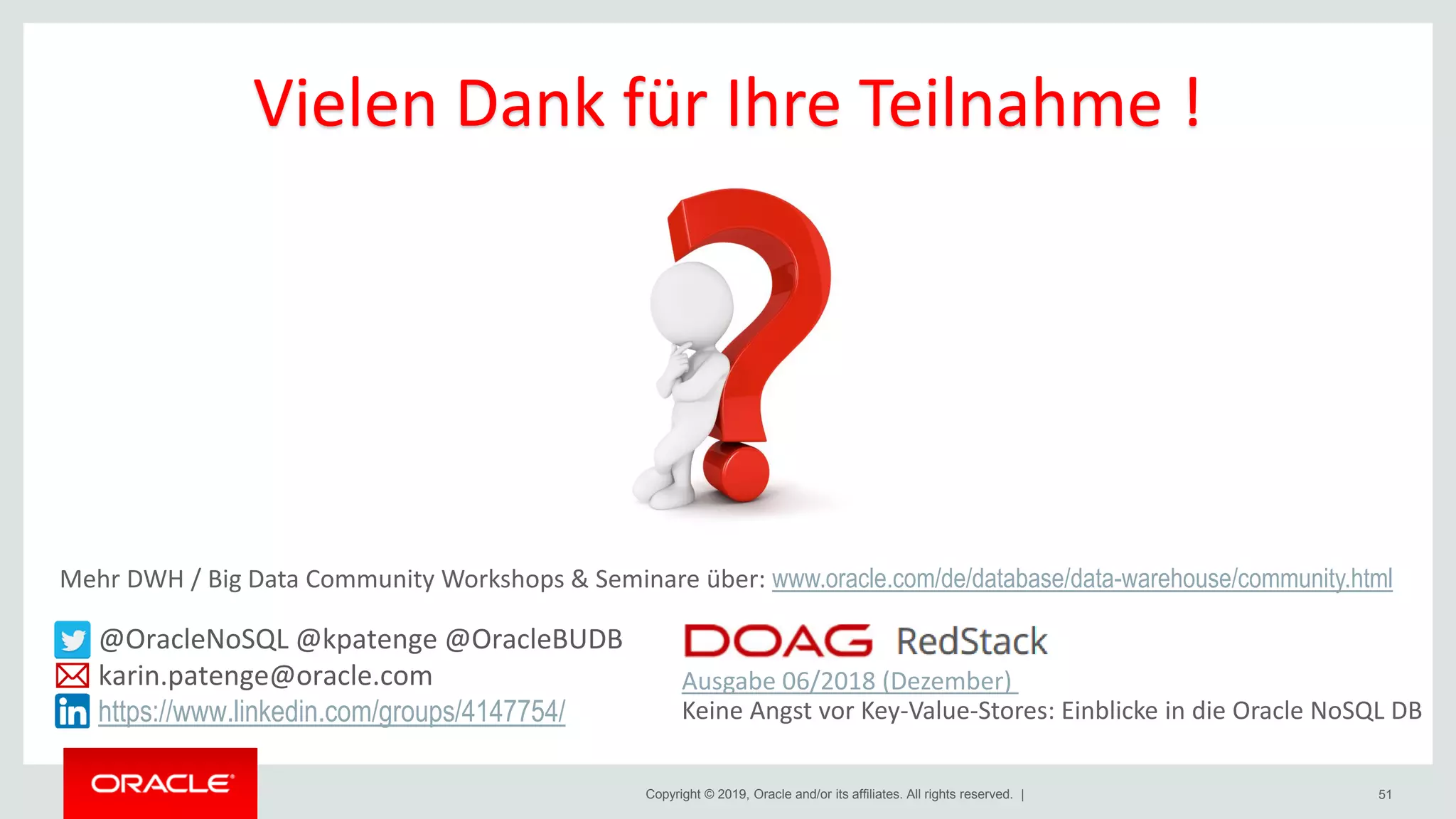 Copyright © 2019, Oracle and/or its affiliates. All rights reserved. | 51
@OracleNoSQL @kpatenge @OracleBUDB
karin.patenge@oracle.com
https://www.linkedin.com/groups/4147754/
Ausgabe 06/2018 (Dezember)
Keine Angst vor Key-Value-Stores: Einblicke in die Oracle NoSQL DB
Vielen Dank für Ihre Teilnahme !
Mehr DWH / Big Data Community Workshops & Seminare über: www.oracle.com/de/database/data-warehouse/community.html
 