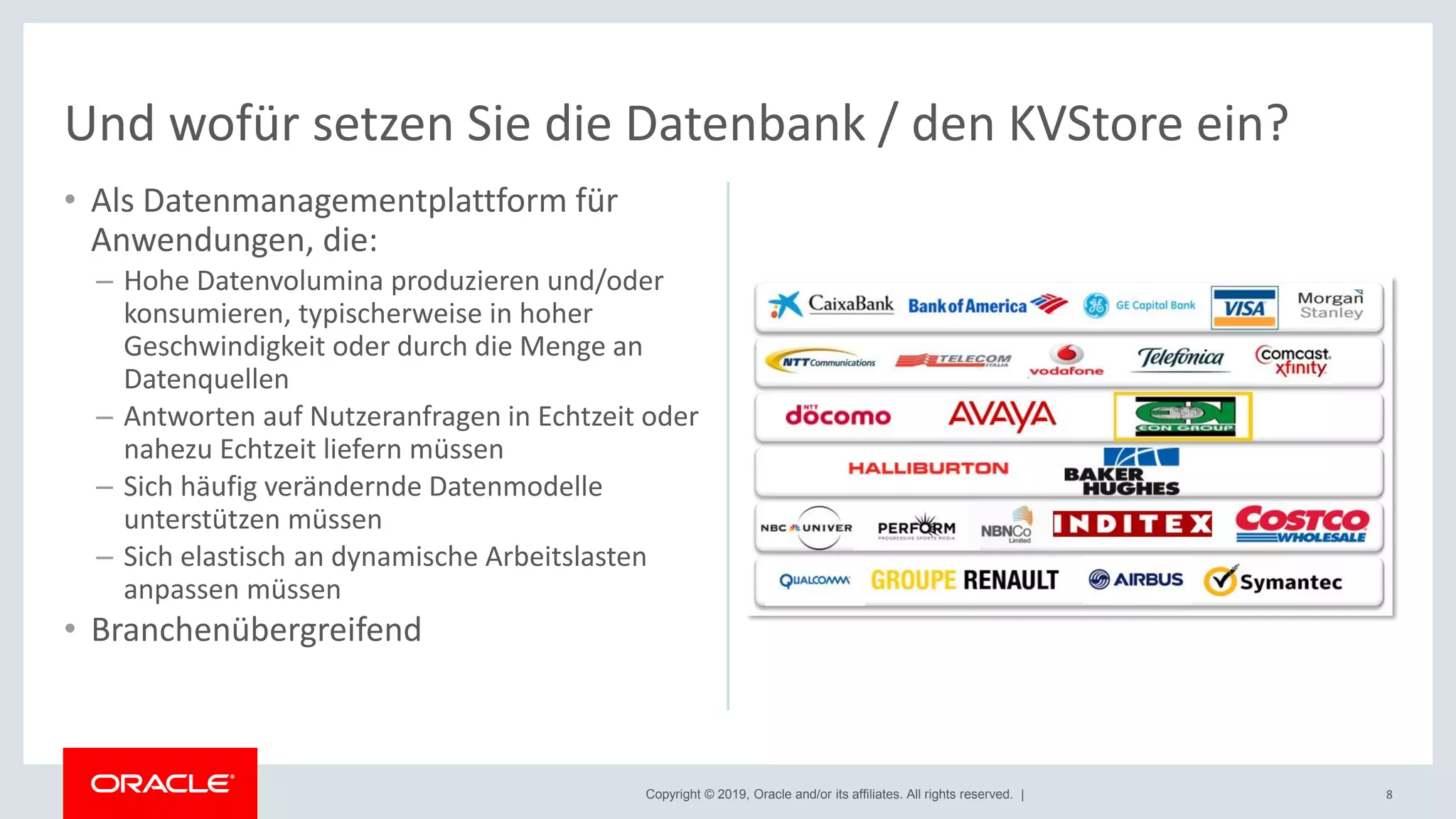 Copyright © 2019, Oracle and/or its affiliates. All rights reserved. |
• Als Datenmanagementplattform für
Anwendungen, die:
– Hohe Datenvolumina produzieren und/oder
konsumieren, typischerweise in hoher
Geschwindigkeit oder durch die Menge an
Datenquellen
– Antworten auf Nutzeranfragen in Echtzeit oder
nahezu Echtzeit liefern müssen
– Sich häufig verändernde Datenmodelle
unterstützen müssen
– Sich elastisch an dynamische Arbeitslasten
anpassen müssen
• Branchenübergreifend
8
Und wofür setzen Sie die Datenbank / den KVStore ein?
 