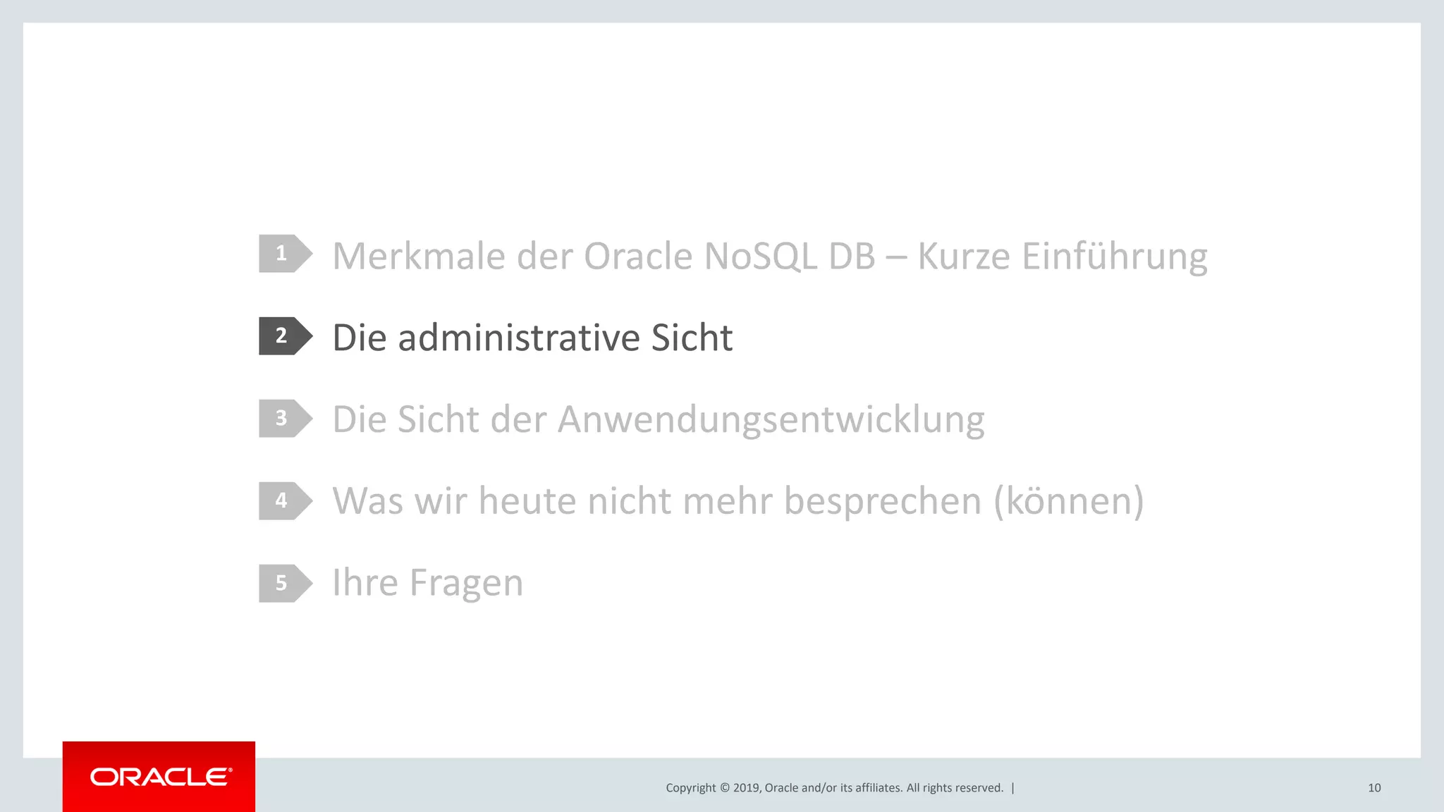 Copyright © 2019, Oracle and/or its affiliates. All rights reserved. |
Merkmale der Oracle NoSQL DB – Kurze Einführung
Die administrative Sicht
Die Sicht der Anwendungsentwicklung
Was wir heute nicht mehr besprechen (können)
Ihre Fragen
1
2
3
4
5
10
 
