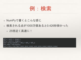 例：検索
❖ NumPyで書くとこんな感じ
❖ 検索される点が1000万個あると0.426秒掛かった
❖ 25倍近く高速に！
diff_x = point_x - target_x
diff_y = point_y - target_y
dist = numpy.sqrt(diff_x * diff_x + diff_y * diff_y)
min_index = dist.argmin()
min_x, min_y, min_dist = point_x[min_index], point_y[min_index], dist[min_index]
 