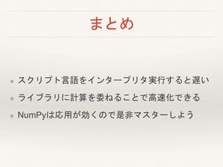 まとめ
❖ スクリプト言語をインタープリタ実行すると遅い
❖ ライブラリに計算を委ねることで高速化できる
❖ NumPyは応用が効くので是非マスターしよう
 