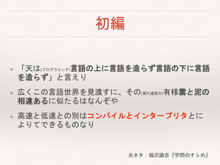 初編
❖ 「天は(プログラミング)言語の上に言語を造らず言語の下に言語
を造らず」と言えり
❖ 広くこの言語世界を見渡すに、その(実行速度の)有様雲と泥の
相違あるに似たるはなんぞや
❖ 高速と低速との別はコンパイルとインタープリタとに
よりてできるものなり
元ネタ：福沢諭吉『学問のすゝめ』
 