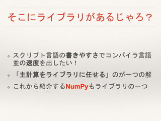 そこにライブラリがあるじゃろ？
❖ スクリプト言語の書きやすさでコンパイラ言語
並の速度を出したい！
❖ 「主計算をライブラリに任せる」のが一つの解
❖ これから紹介するNumPyもライブラリの一つ
 