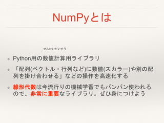 NumPyとは
❖ Python用の数値計算用ライブラリ
❖ 「配列(ベクトル・行列など)に数値(スカラー)や別の配
列を掛け合わせる」などの操作を高速化する
❖ 線形代数は今流行りの機械学習でもバンバン使われる
ので、非常に重要なライブラリ。ぜひ身につけよう
せんけいだいすう
 