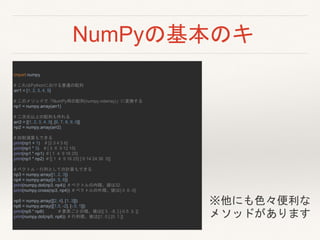 NumPyの基本のキ
import numpy
# これはPythonにおける普通の配列
arr1 = [1, 2, 3, 4, 5]
# このメソッドで「NumPy用の配列(numpy.ndarray)」に変換する
np1 = numpy.array(arr1)
# 二次元以上の配列も作れる
arr2 = [[1, 2, 3, 4, 5], [6, 7, 8, 9, 0]]
np2 = numpy.array(arr2)
# 四則演算もできる
print(np1 + 1) # [2 3 4 5 6]
print(np1 * 3) # [ 3 6 9 12 15]
print(np1 * np1) # [ 1 4 9 16 25]
print(np1 * np2) # [[ 1 4 9 16 25] [ 6 14 24 36 0]]
# ベクトル・行列としての計算もできる
np3 = numpy.array([1, 2, 3])
np4 = numpy.array([4, 5, 6])
print(numpy.dot(np3, np4)) # ベクトルの内積。値は32
print(numpy.cross(np3, np4)) # ベクトルの外積。値は[-3 6 -3]
np5 = numpy.array([[2, 4], [1, 3]])
np6 = numpy.array([[1.5, -2], [-.5, 1]])
print(np5 * np6) # 要素ごとの積。値は[[ 3. -8. ] [-0.5 3. ]]
print(numpy.dot(np5, np6)) # 行列積。値は[[1. 0.] [0. 1.]]
※他にも色々便利な
メソッドがあります
 