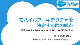 モバイルアーキテクチャを
決定する際の観点
認定 Mobile Solutions Architecture デザイナー
2019.05.17 (Thu.)
Salesforce Architects Meetup Tokyo#01
 