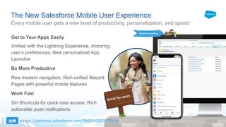 Every mobile user gets a new level of productivity, personalization, and speed
The New Salesforce Mobile User Experience
Get to Your Apps Easily
Unified with the Lightning Experience, mirroring
users preferences; New personalized App
Launcher
Be More Productive
New modern navigation; Rich unified Record
Pages with powerful mobile features
Work Fast
Siri Shortcuts for quick data access; Rich
actionable push notifications
Powered by Lightning
https://partners.salesforce.com/0693A000007Ds2o
 