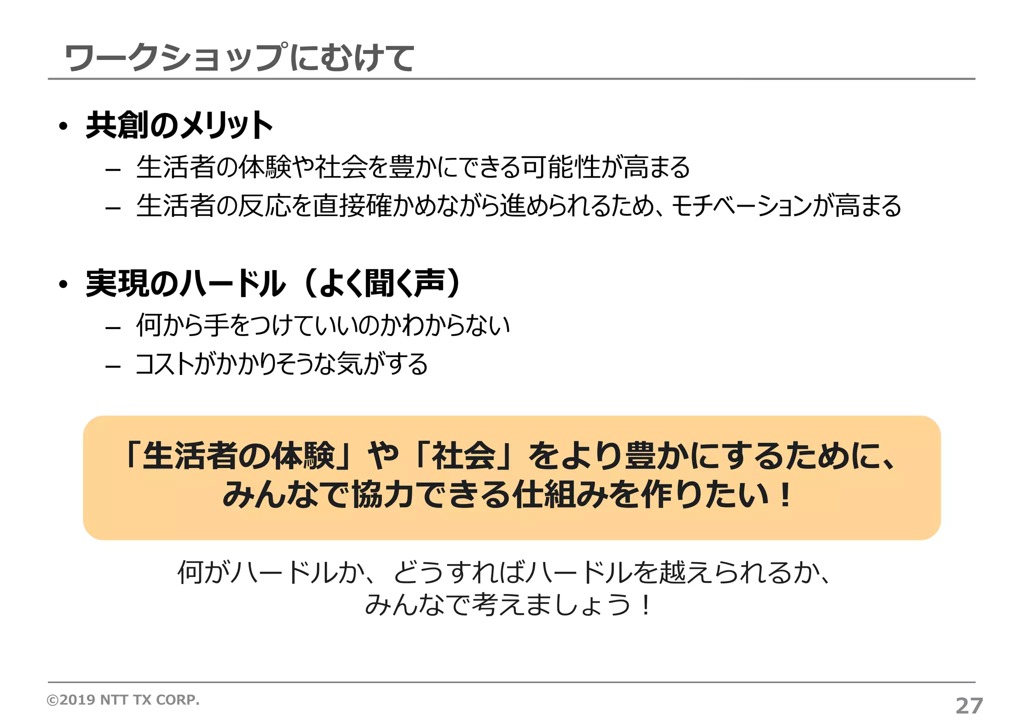 ©2019 NTT TX CORP.
ワークショップにむけて
27
• 共創のメリット
– ⽣活者の体験や社会を豊かにできる可能性が⾼まる
– ⽣活者の反応を直接確かめながら進められるため、モチベーションが⾼まる
• 実現のハードル（よく聞く声）
– 何から⼿をつけていいのかわからない
– コストがかかりそうな気がする
何がハードルか、どうすればハードルを越えられるか、
みんなで考えましょう︕
「⽣活者の体験」や「社会」をより豊かにするために、
みんなで協⼒できる仕組みを作りたい︕
 