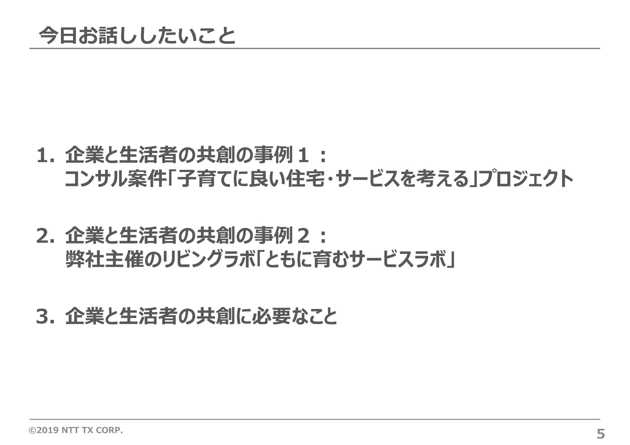 ©2019 NTT TX CORP.
今⽇お話ししたいこと
5
1. 企業と⽣活者の共創の事例１︓
コンサル案件「⼦育てに良い住宅・サービスを考える」プロジェクト
2. 企業と⽣活者の共創の事例２︓
弊社主催のリビングラボ「ともに育むサービスラボ」
3. 企業と⽣活者の共創に必要なこと
 