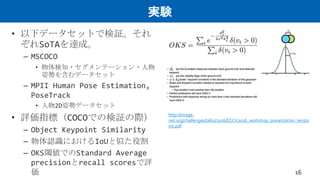 実験
• 以下データセットで検証。それ
ぞれSoTAを達成。
– MSCOCO
• 物体検知・セグメンテーション・人物
姿勢を含むデータセット
– MPII Human Pose Estimation,
PoseTrack
• 人物2D姿勢データセット
• 評価指標（COCOでの検証の際）
– Object Keypoint Similarity
– 物体認識におけるIoUと似た役割
– OKS閾値でのStandard Average
precisionとrecall scoresで評
価 16
http://image-
net.org/challenges/talks/2016/ECCV2016_workshop_presentation_keypo
int.pdf
 