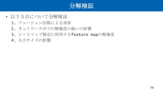 分解検証
• 以下３点について分解検証
1. フュージョン回数による効果
2. ネットワーク内での解像度の扱いの影響
3. ヒートマップ推定に利用するfeature mapの解像度
4. 入力サイズの影響
19
 