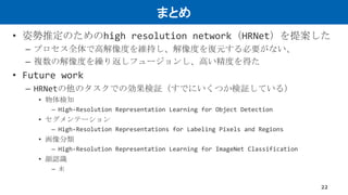まとめ
• 姿勢推定のためのhigh resolution network（HRNet）を提案した
– プロセス全体で高解像度を維持し、解像度を復元する必要がない、
– 複数の解像度を繰り返しフュージョンし、高い精度を得た
• Future work
– HRNetの他のタスクでの効果検証（すでにいくつか検証している）
• 物体検知
– High-Resolution Representation Learning for Object Detection
• セグメンテーション
– High-Resolution Representations for Labeling Pixels and Regions
• 画像分類
– High-Resolution Representation Learning for ImageNet Classification
• 顔認識
– 未
22
 