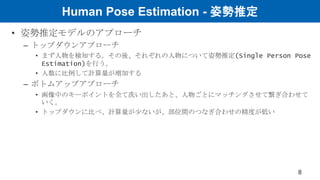 Human Pose Estimation - 姿勢推定
• 姿勢推定モデルのアプローチ
– トップダウンアプローチ
• まず人物を検知する。その後、それぞれの人物について姿勢推定(Single Person Pose
Estimation)を行う。
• 人数に比例して計算量が増加する
– ボトムアップアプローチ
• 画像中のキーポイントを全て洗い出したあと、人物ごとにマッチングさせて繋ぎ合わせて
いく。
• トップダウンに比べ、計算量が少ないが、部位間のつなぎ合わせの精度が低い
8
 
