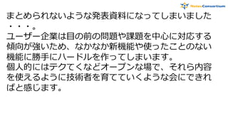 まとめられないような発表資料になってしまいました
・・・。
ユーザー企業は目の前の問題や課題を中心に対応する
傾向が強いため、なかなか新機能や使ったことのない
機能に勝手にハードルを作ってしまいます。
個人的にはテクてくなどオープンな場で、それら内容
を使えるように技術者を育てていくような会にできれ
ばと感じます。
 