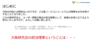 はじめに
今回の内容とは関係ないのですが、この度ノーツコンソーシアムの理事をお引き受け
することになりました。
この大阪研究会と、ユーザー情報交換会の担当理事として、皆様のお役に立てるよう
努力いたしますので、よろしくお願い致します。
大阪研究会の担当理事ということは・・・
注) 大阪研究会は、村上理事・池谷理事と、またユーザー情報交換会につい
ては、成田理事・中山理事との協力体制となります。
 