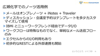 広瀬化学でのノーツ活用例
▶メールはオンプレノーツ + iNotes + Traveler
▶ディスカッション・会議室予約はテンプレートを多少カスタ
マイズして使用
▶IBMi とニューワークフレンド経由でデータI/O
▶ワークフローは特殊なものでなく、単純なメール送信フロー
のみ
▶エクセルからのI/O利用もあり
▶初歩的なRESTによる外部連携も開始
ということで、いくつか →
 