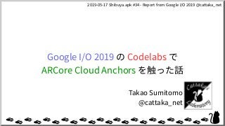 2019-05-17 Shibuya.apk #34 - Report from Google I/O 2019 @cattaka_net
Google I/O 2019 の Codelabs で
ARCore Cloud Anchors を触った話
Takao Sumitomo
@cattaka_net
 