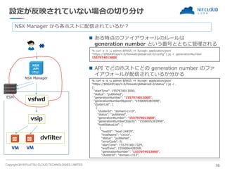 Copyright 2019 FUJITSU CLOUD TECHNOLOGIES LIMITED
設定が反映されていない場合の切り分け
◼ ある時点のファイアウォールのルールは
generation number という番号とともに管理される
16
NSX Manager
ESXi
dvfilter
vsip
vsfwd
NSX Manager から各ホストに配信されているか？
% curl -s -k -u admin:$PASS -H 'Accept: application/json'
“https://$NSXIP/api/4.0/firewall/globalroot-0/status” | jq -r .
{
"startTime": 1557974013000,
"status": "published",
"generationNumber": "1557974013000",
"generationNumberObjects": "1558005383998",
"clusterList": [
{
"clusterId": "domain-c113",
"status": "published",
"generationNumber": "1557974013000",
"generationNumberObjects": "1558005383998",
"hostStatusList": [
{
"hostId": "host-24459",
"hostName": “xxxxx",
"status": "published",
"errorCode": 0,
"startTime": 1557974017329,
"endTime": 1558006428268,
"generationNumber": "1557974013000",
"clusterId": "domain-c113",
% curl -s -k -u admin:$PASS -H 'Accept: application/json'
“https://$NSXIP/api/4.0/firewall/globalroot-0/config” | jq -r .generationNumber
1557974013000
◼ API でどのホストにどの generation number のファ
イアウォールが配信されているか分かる
 