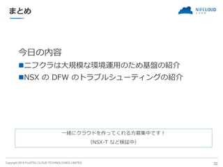 Copyright 2019 FUJITSU CLOUD TECHNOLOGIES LIMITED
まとめ
今日の内容
◼ニフクラは大規模な環境運用のため基盤の紹介
◼NSX の DFW のトラブルシューティングの紹介
32
一緒にクラウドを作ってくれる方募集中です！
（NSX-T など検証中）
 