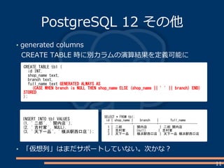 11
PostgreSQL 12 その他
generated columns
CREATE TABLE 時に別カラムの演算結果を定義可能に
CREATE TABLE tbl (
id INT,
shop_name text,
branch text,
full_name text GENERATED ALWAYS AS
(CASE WHEN branch is NULL THEN shop_name ELSE (shop_name || ' ' || branch) END)
STORED
);
INSERT INTO tbl VALUES
(1, ' 二郎 ', ' 関内店 '),
(2, ' 吉村家 ', NULL),
(3, ' 天下一品 ', ' 横浜駅西口店 ');
SELECT * FROM tbl;
id | shop_name | branch | full_name
----+-----------+--------------+-----------------------
1 | 二郎 | 関内店 | 二郎 関内店
2 | 吉村家 | (null) | 吉村家
3 | 天下一品 | 横浜駅西口店 | 天下一品 横浜駅西口店
「仮想列」はまだサポートしていない。次かな？
 