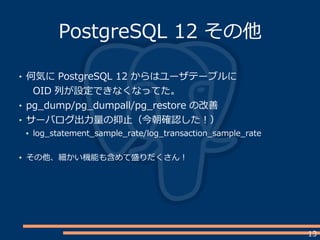 13
PostgreSQL 12 その他
何気に PostgreSQL 12 からはユーザテーブルに
OID 列が設定できなくなってた。
pg_dump/pg_dumpall/pg_restore の改善
サーバログ出力量の抑止（今朝確認した！）
log_statement_sample_rate/log_transaction_sample_rate
その他、細かい機能も含めて盛りだくさん！
 