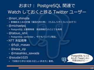 15
@nori_shinoda
新機能まとめの定番「篠田の虎の巻」（たぶん 5 月くらいに出そう）
@michaelpq
PostgreSQL 主要開発者　英語情報だけどとても有用
@tatsuo_ishii
PostgreSQL commiter 。今でもバリバリ現役。
NTT 系猛者陣
@fujii_masao
@kasa_zip
@masahiko_sawada
@soudai1025
「失敗から学ぶ RDB の正しい歩き方」著者。
おまけ： PostgreSQL 関連で
Watch しておくと捗る Twitter ユーザー
PostgreSQL な人は
あんまり Tweet しない
問題はあるけど・・・
 