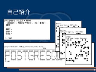 3
postgres=# SELECT * FROM pg_banner('PostgreSQL 10.0');
data
--------------------------------------------------------------------------------------------------------------
###### ####### ##### ####### ##### ###### ####### ##### ##### # # #### ####
# # # # # # # # # # # # # # # # # ## # ## # ##
# # # # # # # # # # # # # # # # # # # # # #
###### # # ##### # # #### ###### ##### ##### # # # # # # # # # #
# # # # # # # # # # # # # # # # ## # ### ## #
# # # # # # # # # # # # # # # # # # # ### # #
# ####### ##### # ##### # # ####### ##### #### # ####### ##### #### ### ####
(7 rows)
自己紹介
postgres=# SELECT * FROM
tategaki(' 町田は神奈川 ') AS " 書初 ";
書初
------
神町 +
奈田 +
川は +
(1 row)
NOTICE:
life game (gen=1, lifes=81)
　●　　　　　　●　　　●　　●
● 　●●●　　●　　　●●●　　
　　　　　　●●●　　　　　　　
● 　　　●　　　　●●　●　　　
　　●●　　　　●　●　　　●　
　　●　　　　●　　　　　　　　
　　●　　　　●　　　●　　●●
　●　●　　●　　●　●　●●●
　　　　●●　　●　　　　　　　
　●●　●　　　　　●　　●●●
　　　　●●　●　●　　●　　●
　　　　　　　●●　　　●●　　
　●　●　　●　●●　　　●　　
● 　　　●●　●●　　●　　　　
●● 　　●●●　●　　　　●●●
NOTICE:
life game (gen=2, lifes=102)
　●●●　　　　　　　●●●　　
　●●●　　●　　　　●●●　　
　●　　●●●●●●●　　●　　
　　　●　　　　　　●●　　　　
　●●●　　　　●　●●　　　　
　●●　　　　●●　　　　　●●
　●●●　　●●●　●　●●　●
　　●●●●●●●　●　●●　●
　●　　●●　　　●●　●　　　
　　　　　　●　●●　　　●●●
　　　●●●●●　●　●●　　●
　　　　●●　　　　　　●●●　
　　　　●●●　　●　　　●　　
● 　●●　　　　　　　　●●　　
●● 　　●　●　●　　　　　●　
　　　　　●　　　　　　　　●　
NOTICE:
life game (gen=3, lifes=74)
　●　●　　　　　　　●　●　　
● 　　　　　●　●●　　　　●　
　●　　●●●●●●　　　●　　
　●　●　●●　　　　　●　　　
　●　●　　　●●　●●　　　　
● 　　　　　●　　　●　●●●●
　　　　　　　　　　　　●　　●
　　　　　　　　　　●　　　　　
　　●　　　　　　　●　●　　●
　　　●　　　　　　　　　●●●
　　　●　　　●　●●●　　　●
　　　　　　　●●　●●　　●　
　　　　　　●　　　　　　　　　
● 　●●　　●●　　　　●●●　
●●●●●● 　　　　　　　　●　
　　　　　●　　　　　　　　　　
 
