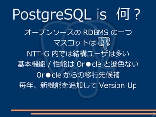 5
PostgreSQL is 何？
オープンソースの RDBMS の一つ
マスコットは　
NTT-G 内では結構ユーザは多い
基本機能 / 性能は Or●cle と遜色ない
Or●cle からの移行先候補
毎年、新機能を追加して Version Up
 