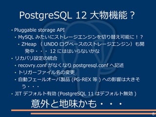 8
PostgreSQL 12 大物機能？
Pluggable storage API
MySQL みたいにストレージエンジンを切り替え可能に！？
ZHeap （ UNDO ログベースのストレージエンジン）も開
発中・・・ 12 にははいらないかな
リカバリ設定の統合
recovry.conf がなくなり postgresql.conf へ記述
トリガーファイル名の変更
自動フェールオーバ製品 (PG-REX 等 ) への影響は大きそ
う・・・
JIT デフォルト有効 (PostgreSQL 11 はデフォルト無効 )
意外と地味かも・・・
 