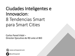 Ciudades Inteligentes e
Innovacion:
8 Tendencias Smart
para Smart Cities
Carlos Pared Vidal –
Director Ejecutivo de RD ante el BID
www.carlospared.com
@carlitinpared
 