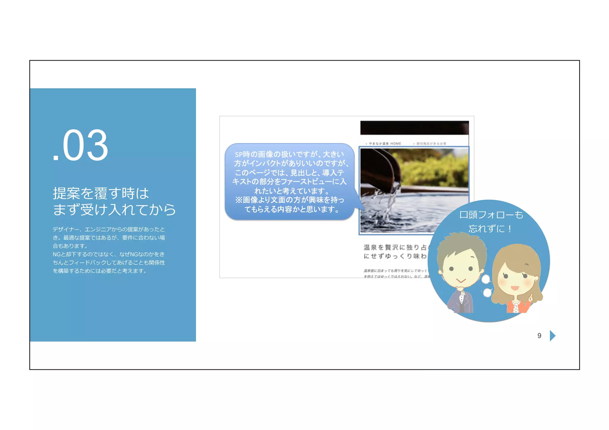 9
提案を覆す時は
まず受け⼊れてから
.03
デザイナー、エンジニアからの提案があったと
き。最適な提案ではあるが、要件に合わない場
合もあります。
NGと却下するのではなく、なぜNGなのかをき
ちんとフィードバックしてあげることも関係性
を構築するためには必要だと考えます。
⼝頭フォローも
忘れずに！
 