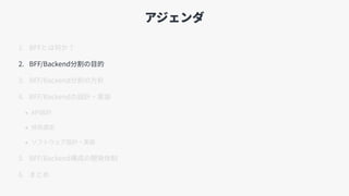 アジェンダ
1. BFFとは何か？
2. BFF/Backend分割の⽬的
3. BFF/Backend分割の⽅針
4. BFF/Backendの設計・実装
• API設計
• 技術選定
• ソフトウェア設計・実装
5. BFF/Backend構成の開発体制
6. まとめ
 