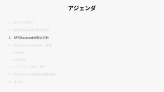 アジェンダ
1. BFFとは何か？
2. BFF/Backend分割の⽬的
3. BFF/Backend分割の⽅針
4. BFF/Backendの設計・実装
• API設計
• 技術選定
• ソフトウェア設計・実装
5. BFF/Backend構成の開発体制
6. まとめ
 